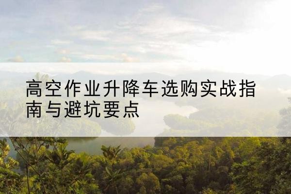 恩施升降车怎么选-高空作业升降车选购实战指南与避坑要点