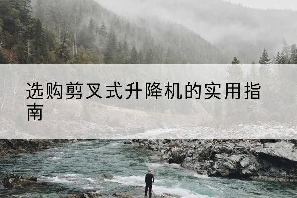 恩施剪叉式升降机怎么选-选购剪叉式升降机的实用指南