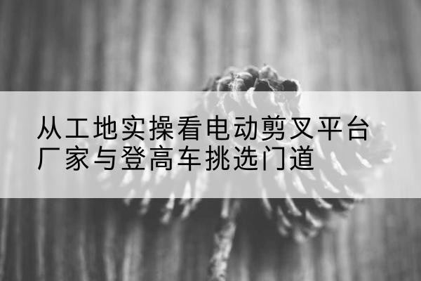 恩施电动剪叉升降平台厂家-从工地实操看电动剪叉平台厂家与登高车挑选门道