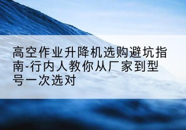 恩施升降平台厂家-高空作业升降机选购避坑指南-行内人教你从厂家到型号一次选对