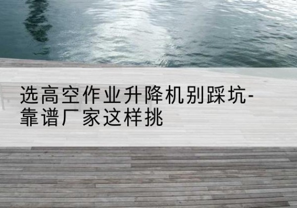 恩施剪叉式升降机厂家-选高空作业升降机别踩坑-靠谱厂家这样挑