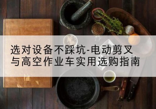 恩施电动剪叉升降平台怎么选-选对设备不踩坑-电动剪叉与高空作业车实用选购指南
