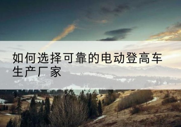 恩施电动登高车厂家-如何选择可靠的电动登高车生产厂家
