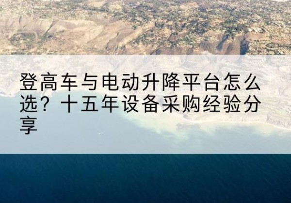 恩施登高车厂家厂家-登高车与电动升降平台怎么选？十五年设备采购经验分享