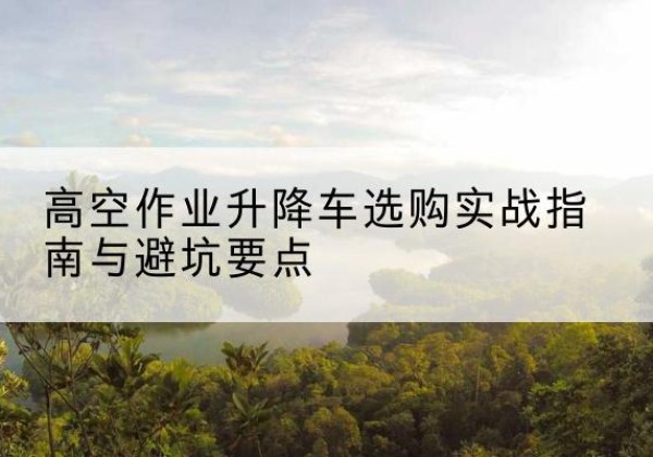 恩施升降车怎么选-高空作业升降车选购实战指南与避坑要点