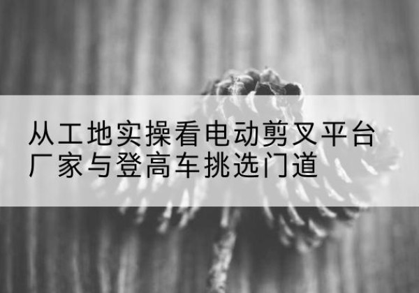 恩施电动剪叉升降平台厂家-从工地实操看电动剪叉平台厂家与登高车挑选门道