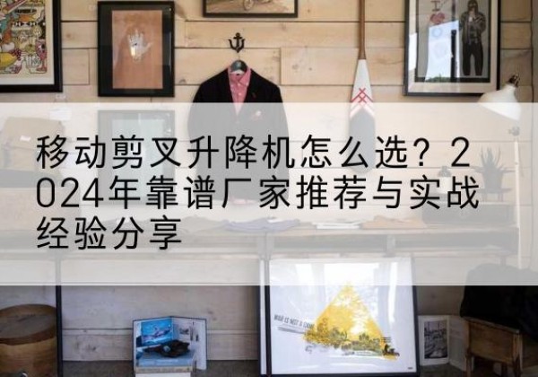 恩施升降平台厂家推荐-移动剪叉升降机怎么选？2024年靠谱厂家推荐与实战经验分享